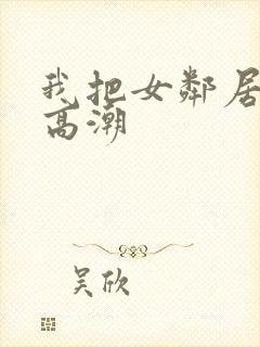 我把女邻居弄到高潮