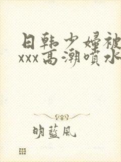 日韩少妇被xxxxx高潮喷水