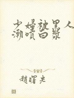 少妇被黑人弄高潮喷白浆