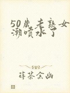 50岁老熟女高潮喷水了