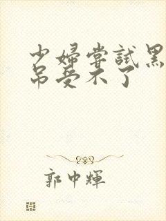 少妇尝试黑人粗吊受不了