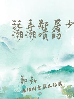 玩弄邻居少妇高潮潮喷的