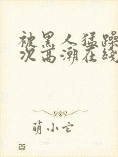 被黑人猛躁4o次高潮在线