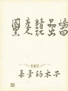 国产精品娇妻被黑人玩出白浆