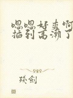 嗯嗯好爽啊使劲插到高潮了啊