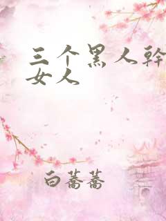 三个黑人干一个女人