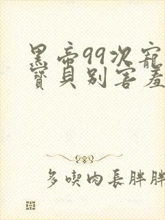 黑帝99次宠婚宝贝别害羞小说免费阅读全文