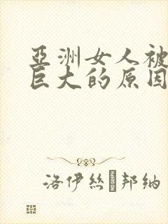 亚洲女人被黑人巨大的原因