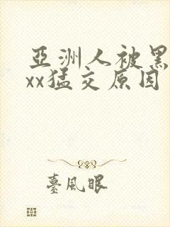 亚洲人被黑人xxx猛交原因