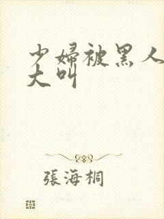 少妇被黑人日的大叫