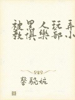 被黑人玩弄h调教俱乐部小说