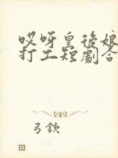 哎呀皇后娘娘来打工短剧合集