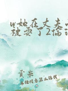 w她在丈夫面前被耍了2伦理