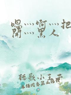 嗯灬啊灬把腿张开灬黑人