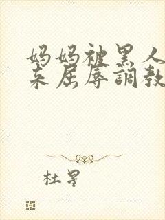 妈妈被黑人绑起来屈辱调教