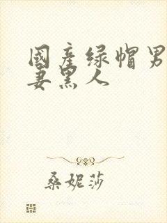 国产绿帽男献娇妻黑人