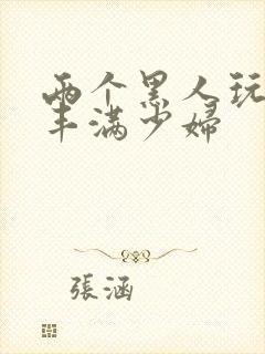 两个黑人玩日本丰满少妇