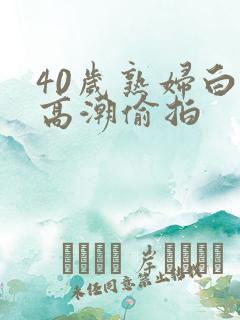 40岁熟妇白浆高潮偷拍