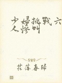 少妇挑战六个黑人惨叫