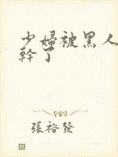 少妇被黑人老外干了