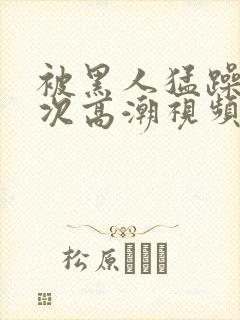 被黑人猛躁10次高潮视频l