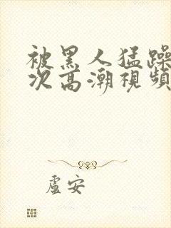 被黑人猛躁十二次高潮视频