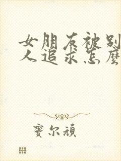 女朋友被别的男人追求怎么办