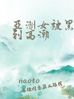 亚洲女被黑人干到高潮