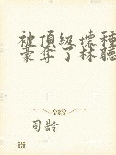 被顶级坏种强取豪夺了林听成