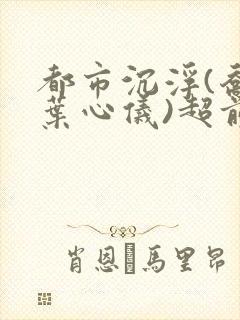 都市沉浮(乔梁叶心仪)超前更新章节列表