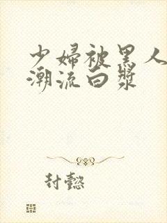 少妇被黑人到高潮流白浆