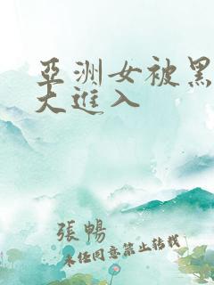 亚洲女被黑人巨大进入