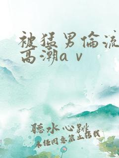 被猛男伦流澡到高潮aⅴ