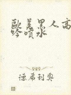 欧美黑人高潮呻吟喷水