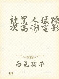 被黑人猛躁4o次高潮电影