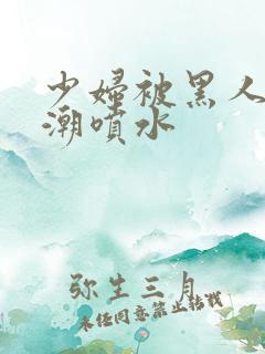 少妇被黑人到高潮喷水