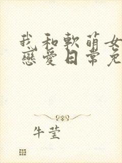 我和软萌女友的恋爱日常免费阅读在线