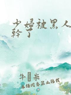 少妇被黑人老外干了