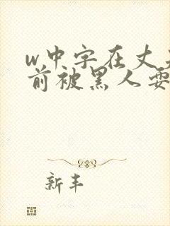 w中字在丈夫面前被黑人耍了电影