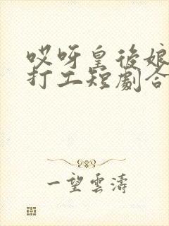 哎呀皇后娘娘来打工短剧合集