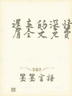 迟来的深情我不屑全文免费阅读