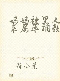 妈妈被黑人绑起来屈辱调教