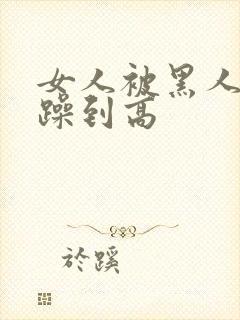 女人被黑人狂c躁到高