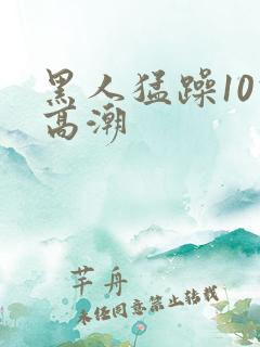 黑人猛躁10次高潮