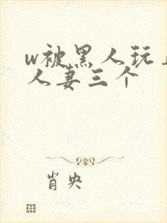 w被黑人玩弄的人妻三个