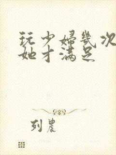 玩少妇几次高潮她才满足