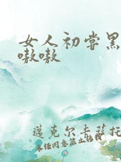 女人初尝黑人巨嗷嗷