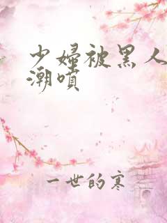 少妇被黑人到高潮喷