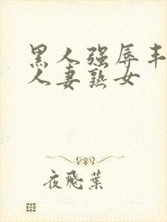 黑人强辱丰满的人妻熟女