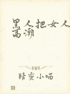 黑人把女人操到高潮